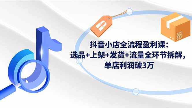 抖音小店全流程盈利课：选品+上架+发货+流量全环节拆解，单店利润破3万-拾涧工坊